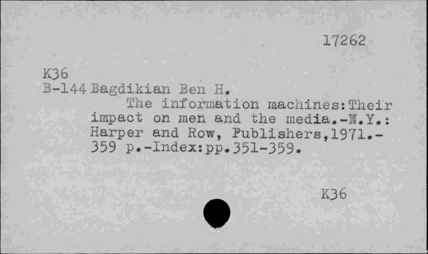 ﻿17262
K36
B-144 Bagdikian Ben H.
The information machines:Their impact on men and the media.-N.Y.; Harper and Row, Publishers,1971.-359 p.-Index:pp.351-359.
K36